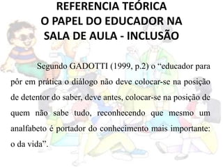 REFERENCIA TEÓRICA
O PAPEL DO EDUCADOR NA
SALA DE AULA - INCLUSÃO
Segundo GADOTTI (1999, p.2) o “educador para
pôr em prática o diálogo não deve colocar-se na posição
de detentor do saber, deve antes, colocar-se na posição de
quem não sabe tudo, reconhecendo que mesmo um
analfabeto é portador do conhecimento mais importante:
o da vida”.
 