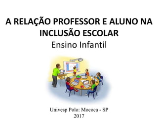 A RELAÇÃO PROFESSOR E ALUNO NA
INCLUSÃO ESCOLAR
Ensino Infantil
Univesp Polo: Mococa - SP
2017
 