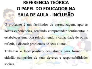 REFERENCIA TEÓRICA
O PAPEL DO EDUCADOR NA
SALA DE AULA - INCLUSÃO
O professor é um facilitador de aprendizagem, apto às
novas experiências, tentando compreender sentimentos e
estabelecer uma boa relação tendo a capacidade de ouvir,
refletir, e discutir problemas de seus alunos.
Trabalhar o lado positivo dos alunos para formar um
cidadão cumpridor de seus deveres e responsabilidades
sociais.
 