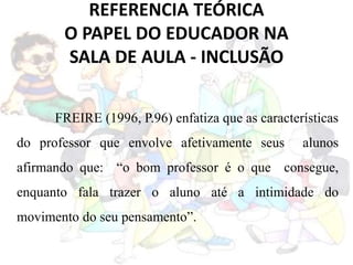REFERENCIA TEÓRICA
O PAPEL DO EDUCADOR NA
SALA DE AULA - INCLUSÃO
FREIRE (1996, P.96) enfatiza que as características
do professor que envolve afetivamente seus alunos
afirmando que: “o bom professor é o que consegue,
enquanto fala trazer o aluno até a intimidade do
movimento do seu pensamento”.
 