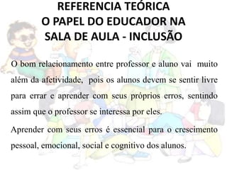 REFERENCIA TEÓRICA
O PAPEL DO EDUCADOR NA
SALA DE AULA - INCLUSÃO
O bom relacionamento entre professor e aluno vai muito
além da afetividade, pois os alunos devem se sentir livre
para errar e aprender com seus próprios erros, sentindo
assim que o professor se interessa por eles.
Aprender com seus erros é essencial para o crescimento
pessoal, emocional, social e cognitivo dos alunos.
 