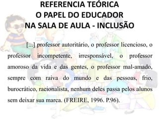 REFERENCIA TEÓRICA
O PAPEL DO EDUCADOR
NA SALA DE AULA - INCLUSÃO
[...] professor autoritário, o professor licencioso, o
professor incompetente, irresponsável, o professor
amoroso da vida e das gentes, o professor mal-amado,
sempre com raiva do mundo e das pessoas, frio,
burocrático, racionalista, nenhum deles passa pelos alunos
sem deixar sua marca. (FREIRE, 1996. P.96).
 