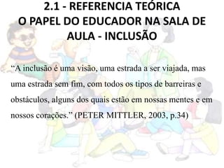 2.1 - REFERENCIA TEÓRICA
O PAPEL DO EDUCADOR NA SALA DE
AULA - INCLUSÃO
“A inclusão é uma visão, uma estrada a ser viajada, mas
uma estrada sem fim, com todos os tipos de barreiras e
obstáculos, alguns dos quais estão em nossas mentes e em
nossos corações.” (PETER MITTLER, 2003, p.34)
 