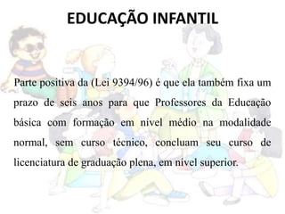 EDUCAÇÃO INFANTIL
Parte positiva da (Lei 9394/96) é que ela também fixa um
prazo de seis anos para que Professores da Educação
básica com formação em nível médio na modalidade
normal, sem curso técnico, concluam seu curso de
licenciatura de graduação plena, em nível superior.
 