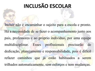 INCLUSÃO ESCOLAR
Incluir não é encaminhar o sujeito para a escola e pronto.
Há a necessidade de se fazer o acompanhamento junto aos
pais, professores e ao próprio indivíduo, por uma equipe
multidisciplinar. Esses profissionais precisarão de
dedicação, planejamento e responsabilidade, pois é difícil
refazer caminhos que já estão habituados a serem
trilhados automaticamente, sem esforços e sem mudanças.
 