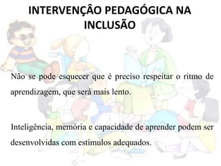 INTERVENÇÂO PEDAGÓGICA NA
INCLUSÃO
Não se pode esquecer que é preciso respeitar o ritmo de
aprendizagem, que será mais lento.
Inteligência, memória e capacidade de aprender podem ser
desenvolvidas com estímulos adequados.
 