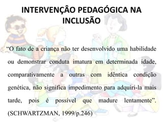 INTERVENÇÂO PEDAGÓGICA NA
INCLUSÃO
“O fato de a criança não ter desenvolvido uma habilidade
ou demonstrar conduta imatura em determinada idade,
comparativamente a outras com idêntica condição
genética, não significa impedimento para adquiri-la mais
tarde, pois é possível que madure lentamente”.
(SCHWARTZMAN, 1999/p.246)
 