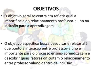 OBJETIVOS
• O objetivo geral se centra em refletir qual a
importância do relacionamento professor-aluno na
inclusão para a aprendizagem.
• O objetivo específico busca pesquisar e relatar até
que ponto a interação entre professor-aluno é
importante para o processo ensino-aprendizagem e
descobrir quais fatores dificultam o relacionamento
entre professor-aluno dentro da inclusão.
 