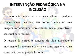 INTERVENÇÂO PEDAGÓGICA NA
INCLUSÃO
É importante antes de a criança adquirir qualquer
conhecimento, descobrir seu corpo e construir uma
imagem corporal, uma representação mental perceptiva e
sensorial de si mesma.
O resgate do corpo, o conceito de vida associado a
movimento é a retomada da criança como agente ativo na
construção de sua própria história.
 