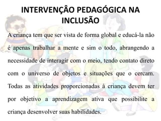 INTERVENÇÂO PEDAGÓGICA NA
INCLUSÃO
A criança tem que ser vista de forma global e educá-la não
é apenas trabalhar a mente e sim o todo, abrangendo a
necessidade de interagir com o meio, tendo contato direto
com o universo de objetos e situações que o cercam.
Todas as atividades proporcionadas à criança devem ter
por objetivo a aprendizagem ativa que possibilite a
criança desenvolver suas habilidades.
 