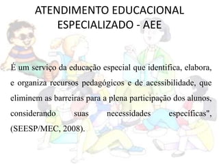 ATENDIMENTO EDUCACIONAL
ESPECIALIZADO - AEE
É um serviço da educação especial que identifica, elabora,
e organiza recursos pedagógicos e de acessibilidade, que
eliminem as barreiras para a plena participação dos alunos,
considerando suas necessidades específicas",
(SEESP/MEC, 2008).
 