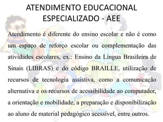 ATENDIMENTO EDUCACIONAL
ESPECIALIZADO - AEE
Atendimento é diferente do ensino escolar e não é como
um espaço de reforço escolar ou complementação das
atividades escolares, ex.: Ensino da Língua Brasileira de
Sinais (LIBRAS) e do código BRAILLE, utilização de
recursos de tecnologia assistiva, como a comunicação
alternativa e os recursos de acessibilidade ao computador,
a orientação e mobilidade, a preparação e disponibilização
ao aluno de material pedagógico acessível, entre outros.
 