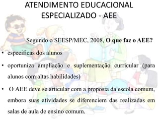 ATENDIMENTO EDUCACIONAL
ESPECIALIZADO - AEE
Segundo o SEESP/MEC, 2008, O que faz o AEE?
• especificas dos alunos
• oportuniza ampliação e suplementação curricular (para
alunos com altas habilidades)
• O AEE deve se articular com a proposta da escola comum,
embora suas atividades se diferenciem das realizadas em
salas de aula de ensino comum.
 