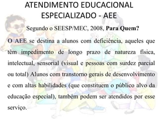 ATENDIMENTO EDUCACIONAL
ESPECIALIZADO - AEE
Segundo o SEESP/MEC, 2008, Para Quem?
O AEE se destina a alunos com deficiência, aqueles que
têm impedimento de longo prazo de natureza física,
intelectual, sensorial (visual e pessoas com surdez parcial
ou total) Alunos com transtorno gerais de desenvolvimento
e com altas habilidades (que constituem o público alvo da
educação especial), também podem ser atendidos por esse
serviço.
 