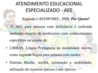 ATENDIMENTO EDUCACIONAL
ESPECIALIZADO - AEE
Segundo o SEESP/MEC, 2008, Por Quem?
• O AEE para pessoas com deficiência é realizado
mediante atuação de professores com conhecimentos
específicos no ensino de:
• LIBRAS, Língua Portuguesa na modalidade escrita,
como segunda língua para pessoas com surdez
• Sistema Braille, sorobã, orientação e mobilidade,
utilização de recursos ópticos e não ópticos.
 