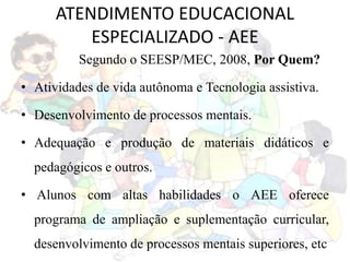 ATENDIMENTO EDUCACIONAL
ESPECIALIZADO - AEE
Segundo o SEESP/MEC, 2008, Por Quem?
• Atividades de vida autônoma e Tecnologia assistiva.
• Desenvolvimento de processos mentais.
• Adequação e produção de materiais didáticos e
pedagógicos e outros.
• Alunos com altas habilidades o AEE oferece
programa de ampliação e suplementação curricular,
desenvolvimento de processos mentais superiores, etc
 