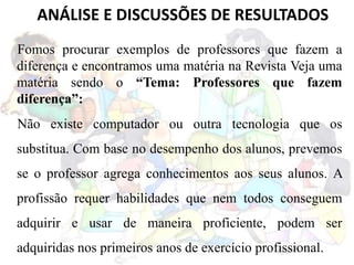 Fomos procurar exemplos de professores que fazem a
diferença e encontramos uma matéria na Revista Veja uma
matéria sendo o “Tema: Professores que fazem
diferença”:
Não existe computador ou outra tecnologia que os
substitua. Com base no desempenho dos alunos, prevemos
se o professor agrega conhecimentos aos seus alunos. A
profissão requer habilidades que nem todos conseguem
adquirir e usar de maneira proficiente, podem ser
adquiridas nos primeiros anos de exercício profissional.
ANÁLISE E DISCUSSÕES DE RESULTADOS
 