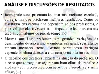 • Bons professores procuram lecionar nas “melhores escolas”,
ou seja, nas que produzem melhores resultados. Como os
resultados das escolas não dependem só dos professores, é
possível que eles tivessem mais impacto se lecionassem nas
escolas com alunos de pior desempenho.
• Mesmo um bom professor tem grandes variações de
desempenho de ano a ano – embora, em geral, seus alunos
tenham melhores notas. Grande parte dessa variação
depende do clima da escola e da composição da turma.
• O trabalho dos diretores impacta na atuação do professor. O
diretor que consegue assegurar um bom clima de trabalho e
motivar seus professores consegue que a escola seja mais
eficaz, (...).
ANÁLISE E DISCUSSÕES DE RESULTADOS
 