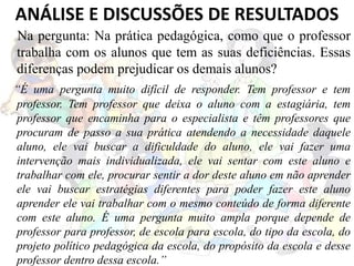 Na pergunta: Na prática pedagógica, como que o professor
trabalha com os alunos que tem as suas deficiências. Essas
diferenças podem prejudicar os demais alunos?
“É uma pergunta muito difícil de responder. Tem professor e tem
professor. Tem professor que deixa o aluno com a estagiária, tem
professor que encaminha para o especialista e têm professores que
procuram de passo a sua prática atendendo a necessidade daquele
aluno, ele vai buscar a dificuldade do aluno, ele vai fazer uma
intervenção mais individualizada, ele vai sentar com este aluno e
trabalhar com ele, procurar sentir a dor deste aluno em não aprender
ele vai buscar estratégias diferentes para poder fazer este aluno
aprender ele vai trabalhar com o mesmo conteúdo de forma diferente
com este aluno. É uma pergunta muito ampla porque depende de
professor para professor, de escola para escola, do tipo da escola, do
projeto político pedagógica da escola, do propósito da escola e desse
professor dentro dessa escola.”
ANÁLISE E DISCUSSÕES DE RESULTADOS
 