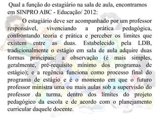 Qual a função do estagiário na sala de aula, encontramos
em SINPRO ABC - Educação/ 2012:
O estagiário deve ser acompanhado por um professor
responsável, vivenciando a prática pedagógica,
confrontando teoria e prática e perceber os limites que
existem entre as duas. Estabelecido pela LDB,
tradicionalmente o estágio em sala de aula adquire duas
formas principais: a observação (é mais simples,
geralmente, pré-requisito mínimo dos programas de
estágio); e a regência funciona como processo final do
programa de estágio e é o momento em que o futuro
professor ministra uma ou mais aulas sob a supervisão do
professor da turma, dentro dos limites do projeto
pedagógico da escola e de acordo com o planejamento
curricular daquele docente.
 