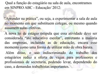 Qual a função do estagiário na sala de aula, encontramos
em SINPRO ABC - Educação/ 2012:
“Aprender na prática”, ou seja, a experimentar a sala de aula
no momento em que substituem colegas, ou mesmo quando
assumem aulas efetivas.
A nova lei de estágio estipula que essa atividade deve ser
considerada “ato educativo escolar”, entretanto a maioria
das empresas, incluindo as de educação, encara esse
momento como uma forma de utilizar mão de obra barata.
Além disso, o uso indiscriminado do trabalho dos
estagiários reduz a oferta de vagas para professores e
profissionais de secretaria, podendo levar, dependendo do
caso, a demandas trabalhistas importantes.
 
