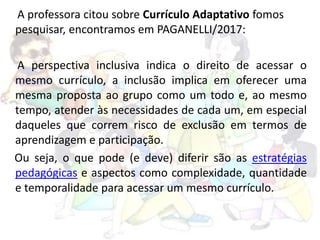 A professora citou sobre Currículo Adaptativo fomos
pesquisar, encontramos em PAGANELLI/2017:
A perspectiva inclusiva indica o direito de acessar o
mesmo currículo, a inclusão implica em oferecer uma
mesma proposta ao grupo como um todo e, ao mesmo
tempo, atender às necessidades de cada um, em especial
daqueles que correm risco de exclusão em termos de
aprendizagem e participação.
Ou seja, o que pode (e deve) diferir são as estratégias
pedagógicas e aspectos como complexidade, quantidade
e temporalidade para acessar um mesmo currículo.
 