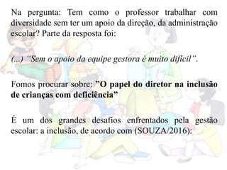 Na pergunta: Tem como o professor trabalhar com
diversidade sem ter um apoio da direção, da administração
escolar? Parte da resposta foi:
(...) “Sem o apoio da equipe gestora é muito difícil”.
Fomos procurar sobre: ”O papel do diretor na inclusão
de crianças com deficiência”
É um dos grandes desafios enfrentados pela gestão
escolar: a inclusão, de acordo com (SOUZA/2016):
 