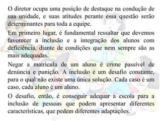 O diretor ocupa uma posição de destaque na condução de
sua unidade, e suas atitudes perante essa questão serão
determinantes para toda a equipe.
Em primeiro lugar, é fundamental ressaltar que devemos
favorecer a inclusão e a integração dos alunos com
deficiência, diante de condições que nem sempre são as
mais adequadas.
Negar a matrícula de um aluno é crime passível de
denúncia e punição. A inclusão é um desafio constante,
para o qual não existe uma única solução. Cada caso é um
caso, cada aluno é um aluno.
O desafio, então, é conseguir adequar a escola para a
inclusão de pessoas que podem apresentar diferentes
características, que pedem diferentes adaptações.
 