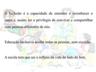 A Inclusão é a capacidade de entender e reconhecer o
outro e, assim, ter o privilegio de conviver e compartilhar
com pessoas diferentes de nós.
Educação Inclusiva acolhe todas as pessoas, sem exceção.
A escola tem que ser o reflexo da vida do lado de fora.
 