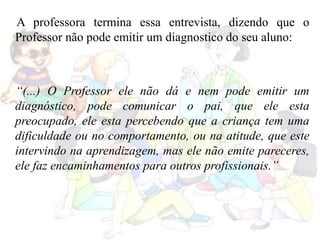 A professora termina essa entrevista, dizendo que o
Professor não pode emitir um diagnostico do seu aluno:
“(...) O Professor ele não dá e nem pode emitir um
diagnóstico, pode comunicar o pai, que ele esta
preocupado, ele esta percebendo que a criança tem uma
dificuldade ou no comportamento, ou na atitude, que este
intervindo na aprendizagem, mas ele não emite pareceres,
ele faz encaminhamentos para outros profissionais.”
 