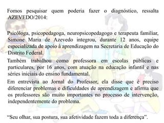 Fomos pesquisar quem poderia fazer o diagnóstico, ressalta
AZEVEDO/2014:
Psicóloga, psicopedagoga, neuropsicopedagogo e terapeuta familiar,
Simone Maria de Azevedo integrou, durante 12 anos, equipe
especializada de apoio à aprendizagem na Secretaria de Educação do
Distrito Federal.
Também trabalhou como professora em escolas públicas e
particulares, por 16 anos, com atuação na educação infantil e nas
séries iniciais do ensino fundamental.
Em entrevista ao Jornal do Professor, ela disse que é preciso
diferenciar problemas e dificuldades de aprendizagem e afirma que
os professores são muito importantes no processo de intervenção,
independentemente do problema.
“Seu olhar, sua postura, sua afetividade fazem toda a diferença”.
 