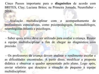Cinco Passos importante para o diagnóstico de acordo com
BRITES, Clay; Luciana Brites; na Primeira Jornada, NeuroSaber -
2016:
– Avaliação multidisciplinar com o acompanhamento de
profissionais especialistas, como psicopedagogos, fonoaudiólogos,
neurologistas infantis e psicólogos.
– Saber quais testes deve ser utilizado para avaliar a criança. Reunir
a equipe multidisciplinar a fim de chegar ao diagnóstico com
precisão.
– Os professores da criança devem analisar o rendimento escolar e
as dificuldades encontradas. A partir disso, modificar a proposta
didática e observar o quadro apresentado pelo aluno. Logo após,
enviar relatório que descreve a situação do pequeno à equipe
multidisciplinar.
 