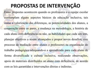 PROPOSTAS DE INTERVENÇÂO
Essas propostas acontecem quando os professores e a equipe escolar
contemplam alguns aspectos básicos da educação inclusiva, tais
como a valorização das diferenças, as potencialidades dos alunos, a
cooperação entre os pares, a mudança na metodologia, a história de
cada aluno com deficiência ou não, as habilidades que cada um tem,
planejar objetivos a serem alcançados e propor novos desafios, este
processo de mediação entre alunos e professores na organização do
trabalho pedagógico adequando-o a aprendizado para cada aluno de
forma diversificada e cultura inclusiva, realizando observações,
apoio de materiais distribuídos ao aluno com deficiência, de acordo
com as leis garantidas e intervenções diretas e indiretas.
 