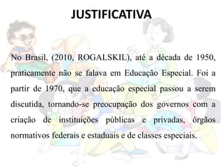 JUSTIFICATIVA
No Brasil, (2010, ROGALSKIL), até a década de 1950,
praticamente não se falava em Educação Especial. Foi a
partir de 1970, que a educação especial passou a serem
discutida, tornando-se preocupação dos governos com a
criação de instituições públicas e privadas, órgãos
normativos federais e estaduais e de classes especiais.
 