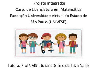 Projeto Integrador
Curso de Licenciatura em Matemática
Fundação Universidade Virtual do Estado de
São Paulo (UNIVESP)
Tutora: Profª.MST. Juliana Gisele da Silva Nalle
 