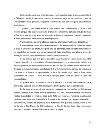 Dentro deste panorama entendemos os motivos pelos quais o governo considera
a EAD como a solução para levar o ensino superior em larga escala para todo o país. A
universidade virtual, portanto, enquadra-se como uma das soluções para os problemas
aqui citados.
      O governo, não tendo recursos para investir nas universidades públicas – até
mesmo porque não elegeu isso como prioridade – encontra a solução através de duas
ações: incentivar os programas de educação a distância, públicos e privados; e permitir
a abertura de novas instituições de ensino privadas.
      A forma como o governo adotou a segunda alternativa mostrou-se desastrosa.
      A avalanche de novas instituições aumentou de sobremaneira a oferta de vagas
e levou a uma crise de oferta, não pela falta de demanda, mas por esta demanda não
ter condições de cursar um curso tradicional. Isso aconteceu por alguns erros de
avaliação sobre o perfil da demanda, como podemos observar:
      1) os alunos que têm poder aquisitivo para bancar os altos custos das IES
privadas já estão na universidade. Como o investimento no ensino médio foi feito em
escolas públicas, os alunos oriundos destas escolas são de classes menos favorecidas.
Ou seja, a demanda cresceu nas classes C, D e E, justamente na parcela da população
que não pode bancar a mensalidade de uma faculdade paga. Vemos isso muito
claramente na Tabela 1, que mostra a relação entre faixa de renda e valor de
mensalidades;
      2) grande parte da demanda criada é formada por alunos que trabalham para
prover seu sustento e encontram dificuldades em freqüentar cursos tradicionais;
      3) da mesma forma, há uma demanda muito grande nas regiões periféricas aos
centros urbanos, e de forma muito fragmentada. Ou seja, implantar cursos presenciais
nestas localidades é inviável, seja pela falta de recursos humanos qualificados
(professores), seja pela inviabilidade financeira de manter um campus universitário.
Ironicamente, a oferta se expandiu muito fortemente em grandes capitais, como o Rio
de Janeiro e São Paulo. As IES localizadas no Rio de Janeiro foram das primeiras a
sentirem o aumento da concorrência e a sobra de vagas.




                                                                                    11
 