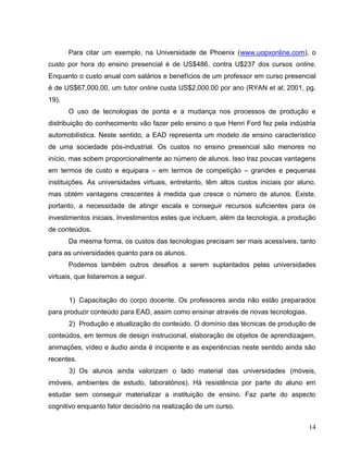 Para citar um exemplo, na Universidade de Phoenix (www.uopxonline.com), o
custo por hora do ensino presencial é de US$486, contra U$237 dos cursos online.
Enquanto o custo anual com salários e benefícios de um professor em curso presencial
é de US$67,000.00, um tutor online custa US$2,000.00 por ano (RYAN et al; 2001, pg.
19).
       O uso de tecnologias de ponta e a mudança nos processos de produção e
distribuição do conhecimento vão fazer pelo ensino o que Henri Ford fez pela indústria
automobilística. Neste sentido, a EAD representa um modelo de ensino característico
de uma sociedade pós-industrial. Os custos no ensino presencial são menores no
início, mas sobem proporcionalmente ao número de alunos. Isso traz poucas vantagens
em termos de custo e equipara – em termos de competição – grandes e pequenas
instituições. As universidades virtuais, entretanto, têm altos custos iniciais por aluno,
mas obtém vantagens crescentes à medida que cresce o número de alunos. Existe,
portanto, a necessidade de atingir escala e conseguir recursos suficientes para os
investimentos iniciais. Investimentos estes que incluem, além da tecnologia, a produção
de conteúdos.
       Da mesma forma, os custos das tecnologias precisam ser mais acessíveis, tanto
para as universidades quanto para os alunos.
       Podemos também outros desafios a serem suplantados pelas universidades
virtuais, que listaremos a seguir.


       1) Capacitação do corpo docente. Os professores ainda não estão preparados
para produzir conteúdo para EAD, assim como ensinar através de novas tecnologias.
       2) Produção e atualização do conteúdo. O domínio das técnicas de produção de
conteúdos, em termos de design instrucional, elaboração de objetos de aprendizagem,
animações, vídeo e áudio ainda é incipiente e as experiências neste sentido ainda são
recentes.
       3) Os alunos ainda valorizam o lado material das universidades (móveis,
imóveis, ambientes de estudo, laboratórios). Há resistência por parte do aluno em
estudar sem conseguir materializar a instituição de ensino. Faz parte do aspecto
cognitivo enquanto fator decisório na realização de um curso.


                                                                                      14
 