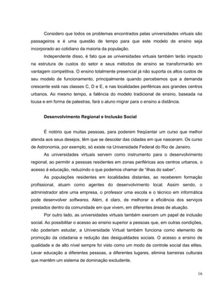 Considero que todos os problemas encontrados pelas universidades virtuais são
passageiros e é uma questão de tempo para que este modelo de ensino seja
incorporado ao cotidiano da maioria da população.
      Independente disso, é fato que as universidades virtuais também terão impacto
na estrutura de custos do setor e seus métodos de ensino se transformarão em
vantagem competitiva. O ensino totalmente presencial já não suporta os altos custos de
seu modelo de funcionamento, principalmente quando percebemos que a demanda
crescente está nas classes C, D e E, e nas localidades periféricas aos grandes centros
urbanos. Ao mesmo tempo, a falência do modelo tradicional de ensino, baseada na
lousa e em forma de palestras, fará o aluno migrar para o ensino a distância.


      Desenvolvimento Regional e Inclusão Social


      É notório que muitas pessoas, para poderem freqüentar um curso que melhor
atenda aos seus desejos, têm que se descolar das cidades em que nasceram. Os curso
de Astronomia, por exemplo, só existe na Universidade Federal do Rio de Janeiro.
      As universidades virtuais servem como instrumento para o desenvolvimento
regional, ao permitir a pessoas residentes em zonas periféricas aos centros urbanos, o
acesso à educação, reduzindo o que podemos chamar de “ilhas do saber”.
      As populações residentes em localidades distantes, ao receberem formação
profissional, atuam como agentes do desenvolvimento local. Assim sendo, o
administrador abre uma empresa, o professor uma escola e o técnico em informática
pode desenvolver softwares. Além, é claro, de melhorar a eficiência dos serviços
prestados dentro da comunidade em que vivem, em diferentes áreas de atuação.
      Por outro lado, as universidades virtuais também exercem um papel de inclusão
social. Ao possibilitar o acesso ao ensino superior a pessoas que, em outras condições,
não poderiam estudar, a Universidade Virtual também funciona como elemento de
promoção da cidadania e redução das desigualdades sociais. O acesso a ensino de
qualidade e de alto nível sempre foi visto como um modo de controle social das elites.
Levar educação a diferentes pessoas, a diferentes lugares, elimina barreiras culturais
que mantêm um sistema de dominação excludente.


                                                                                    16
 