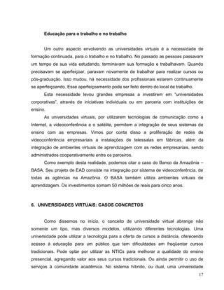 Educação para o trabalho e no trabalho


      Um outro aspecto envolvendo as universidades virtuais é a necessidade de
formação continuada, para o trabalho e no trabalho. No passado as pessoas passavam
um tempo de sua vida estudando, terminavam sua formação e trabalhavam. Quando
precisavam se aperfeiçoar, paravam novamente de trabalhar para realizar cursos ou
pós-graduação. Isso mudou, há necessidade dos profissionais estarem continuamente
se aperfeiçoando. Esse aperfeiçoamento pode ser feito dentro do local de trabalho.
      Esta necessidade levou grandes empresas a investirem em “universidades
corporativas”, através de iniciativas individuais ou em parceria com instituições de
ensino.
      As universidades virtuais, por utilizarem tecnologias de comunicação como a
Internet, a videoconferência e o satélite, permitem a integração de seus sistemas de
ensino com as empresas. Vimos por conta disso a proliferação de redes de
videoconferência empresariais a instalações de telessalas em fábricas, além da
integração de ambientes virtuais de aprendizagem com as redes empresariais, sendo
administrados cooperativamente entre os parceiros.
      Como exemplo desta realidade, podemos citar o caso do Banco da Amazônia –
BASA. Seu projeto de EAD consiste na integração por sistema de videoconferência, de
todas as agências na Amazônia. O BASA também utiliza ambientes virtuais de
aprendizagem. Os investimentos somam 50 milhões de reais para cinco anos.



6. UNIVERSIDADES VIRTUAIS: CASOS CONCRETOS


      Como dissemos no início, o conceito de universidade virtual abrange não
somente um tipo, mas diversos modelos, utilizando diferentes tecnologias. Uma
universidade pode utilizar a tecnologia para a oferta de cursos a distância, oferecendo
acesso à educação para um público que tem dificuldades em freqüentar cursos
tradicionais. Pode optar por utilizar as NTICs para melhorar a qualidade do ensino
presencial, agregando valor aos seus cursos tradicionais. Ou ainda permitir o uso de
serviços à comunidade acadêmica. No sistema híbrido, ou dual, uma universidade
                                                                                     17
 