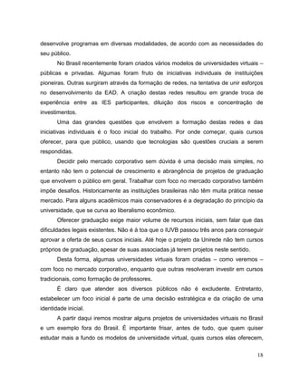 desenvolve programas em diversas modalidades, de acordo com as necessidades do
seu público.
       No Brasil recentemente foram criados vários modelos de universidades virtuais –
públicas e privadas. Algumas foram fruto de iniciativas individuais de instituições
pioneiras. Outras surgiram através da formação de redes, na tentativa de unir esforços
no desenvolvimento da EAD. A criação destas redes resultou em grande troca de
experiência entre as IES participantes, diluição dos riscos e concentração de
investimentos.
       Uma das grandes questões que envolvem a formação destas redes e das
iniciativas individuais é o foco inicial do trabalho. Por onde começar, quais cursos
oferecer, para que público, usando que tecnologias são questões cruciais a serem
respondidas.
       Decidir pelo mercado corporativo sem dúvida é uma decisão mais simples, no
entanto não tem o potencial de crescimento e abrangência de projetos de graduação
que envolvem o público em geral. Trabalhar com foco no mercado corporativo também
impõe desafios. Historicamente as instituições brasileiras não têm muita prática nesse
mercado. Para alguns acadêmicos mais conservadores é a degradação do princípio da
universidade, que se curva ao liberalismo econômico.
       Oferecer graduação exige maior volume de recursos iniciais, sem falar que das
dificuldades legais existentes. Não é à toa que o IUVB passou três anos para conseguir
aprovar a oferta de seus cursos iniciais. Até hoje o projeto da Unirede não tem cursos
próprios de graduação, apesar de suas associadas já terem projetos neste sentido.
       Desta forma, algumas universidades virtuais foram criadas – como veremos –
com foco no mercado corporativo, enquanto que outras resolveram investir em cursos
tradicionais, como formação de professores.
       É claro que atender aos diversos públicos não é excludente. Entretanto,
estabelecer um foco inicial é parte de uma decisão estratégica e da criação de uma
identidade inicial.
       A partir daqui iremos mostrar alguns projetos de universidades virtuais no Brasil
e um exemplo fora do Brasil. É importante frisar, antes de tudo, que quem quiser
estudar mais a fundo os modelos de universidade virtual, quais cursos elas oferecem,


                                                                                     18
 