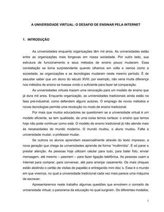 A UNIVERSIDADE VIRTUAL: O DESAFIO DE ENSINAR PELA INTERNET



1. INTRODUÇÃO


      As universidades enquanto organizações têm mil anos. As universidades estão
entre as organizações mais longevas em nossa sociedade. Por outro lado, sua
estrutura de funcionamento e seus métodos de ensino pouco mudaram. Essa
constatação se torna surpreendente quando olhamos em volta e vemos como a
sociedade, as organizações e as tecnologias mudaram neste mesmo período. É de
assustar saber que um aluno do século XVIII, por exemplo, não veria muita diferença
nos métodos de ensino se tivesse vivido o suficiente para fazer tal comparação.
      As universidades virtuais trazem uma renovação para um modelo de ensino que
já dura mil anos. Enquanto organização, as universidades tradicionais ainda estão na
fase pré-industrial, como defendem alguns autores. O emprego de novos métodos e
novas tecnologias permite uma revolução no modo de ensino tradicional.
      Por mais que muitos educadores se questionem se a universidade virtual é um
modelo eficiente, se tem qualidade, de uma coisa temos certeza: o ensino que temos
hoje não pode continuar como está. O modelo de ensino tradicional já não atende mais
às necessidades do mundo moderno. O mundo mudou, o aluno mudou. Falta a
universidade mudar, o professor mudar.
      Se outrora os alunos aprendiam essencialmente através do texto impresso, a
nova geração que chega às universidades aprende de forma “multimídia”. É só parar e
prestar atenção. As pessoas hoje utilizam celular para tudo, para bater foto, enviar
mensagem, até mesmo – pasmem – para fazer ligação telefônica. As pessoas usam a
Internet para comprar, para conversar, até para arranjar casamento. Os mais chiques
estão abolindo o cartão de visitas de papelão e entregando mini disc´s. Esse é o mundo
em que vivemos, no qual a universidade tradicional cada vez mais parece uma máquina
de escrever.
      Apresentaremos neste trabalho algumas questões que envolvem o conceito de
universidade virtual, o panorama da educação no qual surgiram. Os diferentes modelos,


                                                                                    1
 