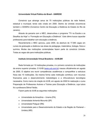 Universidade Virtual Pública do Brasil - UNIREDE


      Consórcio que abrange cerca de 70 instituições públicas da rede federal,
estadual e municipal, tendo sido criada em 2000. Dentro da Unirede encontra-se
também o CEDERJ (Consórcio Centro de Educação a Distância do Estado do Rio de
Janeiro).
      Através de parceria com o MEC, desenvolveu o programa “TV na Escola e os
Desafios de Hoje” e “Formação em Educação a Distância”. Este último busca capacitar
professores para trabalhar com educação a distância.
      Recentemente o MEC aprovou, para 2005, da abertura de 17.585 vagas em
cursos de graduação a distância nas áreas de pedagogia, matemática, biologia, física e
química. Muitas das instituições contempladas fazem parte do consórcio Unirede.
Todas as vagas são para instituições públicas.


      Instituto Universidade Virtual Brasileira – IUVB.BR


      Rede formada por 10 instituições privadas, é o primeiro consórcio de instituições
de ensino superior privadas. O IUVB (www.uvb.com.br) nasceu oficialmente em agosto
de 2000. O objetivo era reunir competências acadêmicas e compartilhar a estrutura
física das 10 instituições. Da mesma forma cada instituição contribuiu com recursos
financeiros para o desenvolvimento metodológico e a infra-estrutura tecnológica
necessária. Como marco da criação do IUVB, em agosto de 2000 foi realização o curso
Preparação de Professores Autores e Tutores para Educação a Distância, cuja tutora
foi a professora Dênia Falcão.
      Fazem parte do IUVB as seguintes instituições:


           Universidade da Amazônia – Unama (PA)
           Universidade Anhembi Morumbi (SP)
           Universidade Potiguar (RN)
           Universidade para o Desenvolvimento do Estado e da Região do Pantanal –
            Uniderp (MS)

                                                                                    20
 