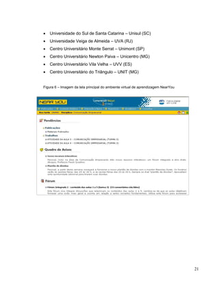    Universidade do Sul de Santa Catarina – Unisul (SC)
   Universidade Veiga de Almeida – UVA (RJ)
   Centro Universitário Monte Serrat – Unimont (SP)
   Centro Universitário Newton Paiva – Unicentro (MG)
   Centro Universitário Vila Velha – UVV (ES)
   Centro Universitário do Triângulo – UNIT (MG)


Figura 6 – Imagem da tela principal do ambiente virtual de aprendizagem NearYou




                                                                                  21
 