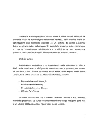A Internet é a tecnologia central utilizada em seus cursos, através do uso de um
ambiente virtual de aprendizagem denominado NearYou. Este ambiente virtual de
aprendizagem está totalmente integrado ao um sistema de gestão acadêmica
Universus. Através deles, o aluno pode não somente ter acesso às aulas, mas também
a todos os procedimentos administrativos e acadêmicos de uma universidade
presencial, como controle e registro de cadastro, controle financeiro, notas etc.


      Oferta de Cursos


      Desenvolvida a metodologia e de posse da tecnologia necessária, em 2003 o
IUVB recebe autorização do MEC para ofertar quatro cursos de graduação, nos estados
de São Paulo, Santa Catarina, Rio Grande do Sul, Minas Gerais, Espírito Santo, Rio de
Janeiro, Pará e Mato Grosso do Sul. Os cursos ofertados pelo IUVB:


         Bacharelado em Administração
         Bacharelado em Marketing
         Secretariado Executivo Bilíngüe
         Ciências Econômicas


      Os cursos ofertados são 90% a distância utilizando a Internet e 10% utilizando
momentos presenciais. Os alunos contam ainda com uma equipe de suporte por e-mail
e um telefone 0800 para contato, inclusive aos fins de semana.




                                                                                    22
 