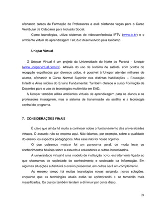 ofertando cursos de Formação de Professores e está ofertando vagas para o Curso
Vestibular da Cidadania para Inclusão Social.
      Como tecnologias, utiliza sistemas de videoconferência IPTV (www.ip.tv) e o
ambiente virtual de aprendizagem TelEduc desenvolvido pela Unicamp.


      Unopar Virtual


   O Unopar Virtual é um projeto da Universidade do Norte do Paraná – Unopar
(www.unoparvirtual.com.br). Através do uso de sistema de satélite, com pontos de
recepção espalhados por diversos pólos, é possível à Unopar atender milhares de
alunos, ofertando o Curso Normal Superior nas distintas habilitações – Educação
Infantil e Anos iniciais do Ensino Fundamental. Também oferece o curso Formação de
Docentes para o uso de tecnologias multimídia em EAD.
   A Unopar também utiliza ambientes virtuais de aprendizagem para os alunos e os
professores interagirem, mas o sistema de transmissão via satélite é a tecnologia
central do programa.



7. CONSIDERAÇÕES FINAIS


      É claro que ainda há muito a conhecer sobre o funcionamento das universidades
virtuais. O assunto não se encerra aqui. Não falamos, por exemplo, sobre a qualidade
do ensino, os aspectos pedagógicos. Mas esse não foi nosso objetivo.
      O que quisemos mostrar foi um panorama geral, de modo levar os
conhecimentos básicos sobre o assunto a educadores e outros interessados.
      A universidade virtual é uma modelo de instituição novo, estreitamente ligado ao
que chamamos de sociedade do conhecimento e sociedade da informação. Em
algumas situações substituirá o ensino presencial, em outras será um complemento.
      Ao mesmo tempo há muitas tecnologias novas surgindo, novas soluções,
enquanto que as tecnologias atuais estão se aprimorando e se tornando mais
massificadas. Os custos também tendem a diminuir por conta disso.



                                                                                    24
 