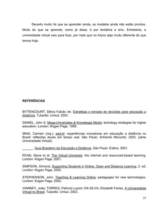 Decerto muito há que se aprender ainda, os modelos ainda não estão prontos.
Muito do que se aprende, como já disse, é por tentativa e erro. Entretanto, a
universidade virtual veio para ficar, por mais que no futuro seja muito diferente do que
temos hoje.




REFERÊNCIAS


BITTENCOURT, Dênia Falcão de. Estratégia e tomada de decisões para educação a
distância. Tubarão: Unisul, 2003.

DANIEL, John S. Mega-Universities & Knowleage Media: techology strategies for higher
education. London: Kogan Page, 1999.

MAIA, Carmen (org.). ead.br: experiências inovadoras em educação a distância no
Brasil: reflexões atuais em tempo real. São Paulo: Anhembi Morumbi, 2003. (série
Universidade Virtual).

______. Guia Brasileiro de Educação a Distância. São Paulo: Esfera, 2001.

RYAN, Steve et al. The Virtual University: the internet and resourced-based learning.
London: Kogan Page, 2001.

SIMPSON, Ormond. Supporting Students in Online, Open and Distance Learning. 2. ed.
London: Kogan Page, 2002.

STEPHENSON, John. Teaching & Learning Online: pedagogies for new technologies.
London: Kogan Page, 2002.

VIANNEY, João; TORRES, Patrícia Lupion; DA SILVA, Elizabeth Farias. A Universidade
Virtual no Brasil. Tubarão: Unisul, 2003.
                                                                                     25
 