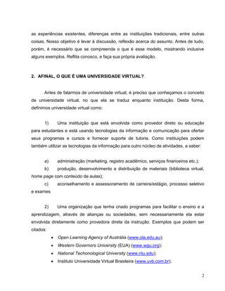 as experiências existentes, diferenças entre as instituições tradicionais, entre outras
coisas. Nosso objetivo é levar à discussão, reflexão acerca do assunto. Antes de tudo,
porém, é necessário que se compreenda o que é esse modelo, mostrando inclusive
alguns exemplos. Reflita conosco, e faça sua própria avaliação.



2. AFINAL, O QUE É UMA UNIVERSIDADE VIRTUAL?


      Antes de falarmos de universidade virtual, é preciso que conheçamos o conceito
de universidade virtual, no que ela se traduz enquanto instituição. Desta forma,
definimos universidade virtual como:


      1)       Uma instituição que está envolvida como provedor direto ou educação
para estudantes e está usando tecnologias da informação e comunicação para ofertar
seus programas e cursos e fornecer suporte de tutoria. Como instituições podem
também utilizar as tecnologias da informação para outro núcleo de atividades, a saber:


      a)       administração (marketing, registro acadêmico, serviços financeiros etc.);
      b)       produção, desenvolvimento e distribuição de materiais (biblioteca virtual,
home page com conteúdo de aulas);
      c)       aconselhamento e assessoramento de carreira/estágio, processo seletivo
e exames


      2)       Uma organização que tenha criado programas para facilitar o ensino e a
aprendizagem, através de alianças ou sociedades, sem necessariamente ela estar
envolvida diretamente como provedora direta da instrução. Exemplos que podem ser
citados:
              Open Learning Agency of Austrália (www.ola.edu.au);
              Western Governors University (EUA) (www.wgu.org);
              National Techonological University (www.ntu.edu);
              Instituto Universidade Virtual Brasileira (www.uvb.com.br);


                                                                                           2
 