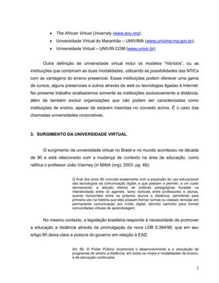    The African Virtual University (www.avu.org);
             Universidade Virtual do Maranhão – UNIVIMA (www.univima.ma.gov.br);
             Universidade Virtual – UNIVIR.COM (www.univir.br).


      Outra definição de universidade virtual inclui os modelos “híbridos”, ou as
instituições que combinam as duas modalidades, utilizando as possibilidades das NTICs
com as vantagens do ensino presencial. Essas instituições podem oferecer uma gama
de cursos, alguns presenciais e outros através da web ou tecnologias ligadas à Internet.
No presente trabalho analisaremos somente as instituições exclusivamente a distância,
além de também excluir organizações que não podem ser caracterizadas como
instituições de ensino, apesar de estarem inseridas no conceito acima. É o caso das
chamadas universidades corporativas.



3. SURGIMENTO DA UNIVERSIDADE VIRTUAL


      O surgimento da universidade virtual no Brasil e no mundo aconteceu na década
de 90 e está relacionado com a mudança de contexto na área de educação, como
ratifica o professor João Vianney (in MAIA (org); 2003: pg. 48):


                      O final dos anos 90 coincide exatamente com a expansão do uso educacional
                      das tecnologias da comunicação digital, e que passam a permitir, a um custo
                      decrescente, a adoção efetiva de práticas pedagógicas focadas na
                      interatividade entre os agentes, tanto verticais entre professores e alunos,
                      quanto horizontais entre os próprios alunos a distância, permitindo pela
                      primeira vez na história que eles possam formar turmas ou classes remotas em
                      permanente comunicação por mídia digital, abrindo caminho para formar
                      comunidades virtuais de aprendizagem.


      No mesmo contexto, a legislação brasileira responde à necessidade de promover
a educação a distância através da promulgação da nova LDB 9.394/96, que em seu
artigo 80 deixa clara a postura do governo em relação à EAD.


                      Art. 80. O Poder Público incentivará o desenvolvimento e a veiculação de
                      programas de ensino a distância, em todos os níveis e modalidades de ensino,
                      e de educação continuada.


                                                                                                3
 