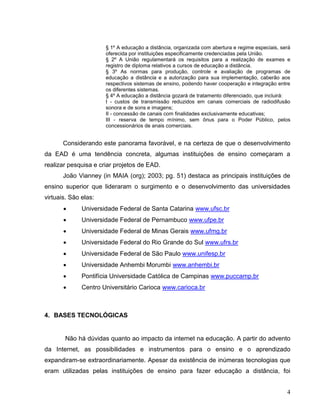 § 1º A educação a distância, organizada com abertura e regime especiais, será
                      oferecida por instituições especificamente credenciadas pela União.
                      § 2º A União regulamentará os requisitos para a realização de exames e
                      registro de diploma relativos a cursos de educação a distância.
                      § 3º As normas para produção, controle e avaliação de programas de
                      educação a distância e a autorização para sua implementação, caberão aos
                      respectivos sistemas de ensino, podendo haver cooperação e integração entre
                      os diferentes sistemas.
                      § 4º A educação a distância gozará de tratamento diferenciado, que incluirá:
                      I - custos de transmissão reduzidos em canais comerciais de radiodifusão
                      sonora e de sons e imagens;
                      II - concessão de canais com finalidades exclusivamente educativas;
                      III - reserva de tempo mínimo, sem ônus para o Poder Público, pelos
                      concessionários de anais comerciais.


       Considerando este panorama favorável, e na certeza de que o desenvolvimento
da EAD é uma tendência concreta, algumas instituições de ensino começaram a
realizar pesquisa e criar projetos de EAD.
       João Vianney (in MAIA (org); 2003; pg. 51) destaca as principais instituições de
ensino superior que lideraram o surgimento e o desenvolvimento das universidades
virtuais. São elas:
             Universidade Federal de Santa Catarina www.ufsc.br
             Universidade Federal de Pernambuco www.ufpe.br
             Universidade Federal de Minas Gerais www.ufmg.br
             Universidade Federal do Rio Grande do Sul www.ufrs.br
             Universidade Federal de São Paulo www.unifesp.br
             Universidade Anhembi Morumbi www.anhembi.br
             Pontifícia Universidade Católica de Campinas www.puccamp.br
             Centro Universitário Carioca www.carioca.br



4. BASES TECNOLÓGICAS


       Não há dúvidas quanto ao impacto da internet na educação. A partir do advento
da Internet, as possibilidades e instrumentos para o ensino e o aprendizado
expandiram-se extraordinariamente. Apesar da existência de inúmeras tecnologias que
eram utilizadas pelas instituições de ensino para fazer educação a distância, foi


                                                                                                 4
 