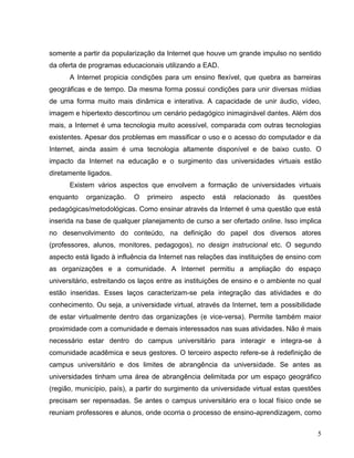 somente a partir da popularização da Internet que houve um grande impulso no sentido
da oferta de programas educacionais utilizando a EAD.
      A Internet propicia condições para um ensino flexível, que quebra as barreiras
geográficas e de tempo. Da mesma forma possui condições para unir diversas mídias
de uma forma muito mais dinâmica e interativa. A capacidade de unir áudio, vídeo,
imagem e hipertexto descortinou um cenário pedagógico inimaginável dantes. Além dos
mais, a Internet é uma tecnologia muito acessível, comparada com outras tecnologias
existentes. Apesar dos problemas em massificar o uso e o acesso do computador e da
Internet, ainda assim é uma tecnologia altamente disponível e de baixo custo. O
impacto da Internet na educação e o surgimento das universidades virtuais estão
diretamente ligados.
      Existem vários aspectos que envolvem a formação de universidades virtuais
enquanto   organização.    O   primeiro   aspecto   está   relacionado   às   questões
pedagógicas/metodológicas. Como ensinar através da Internet é uma questão que está
inserida na base de qualquer planejamento de curso a ser ofertado online. Isso implica
no desenvolvimento do conteúdo, na definição do papel dos diversos atores
(professores, alunos, monitores, pedagogos), no design instrucional etc. O segundo
aspecto está ligado à influência da Internet nas relações das instituições de ensino com
as organizações e a comunidade. A Internet permitiu a ampliação do espaço
universitário, estreitando os laços entre as instituições de ensino e o ambiente no qual
estão inseridas. Esses laços caracterizam-se pela integração das atividades e do
conhecimento. Ou seja, a universidade virtual, através da Internet, tem a possibilidade
de estar virtualmente dentro das organizações (e vice-versa). Permite também maior
proximidade com a comunidade e demais interessados nas suas atividades. Não é mais
necessário estar dentro do campus universitário para interagir e integra-se à
comunidade acadêmica e seus gestores. O terceiro aspecto refere-se à redefinição de
campus universitário e dos limites de abrangência da universidade. Se antes as
universidades tinham uma área de abrangência delimitada por um espaço geográfico
(região, município, país), a partir do surgimento da universidade virtual estas questões
precisam ser repensadas. Se antes o campus universitário era o local físico onde se
reuniam professores e alunos, onde ocorria o processo de ensino-aprendizagem, como


                                                                                      5
 